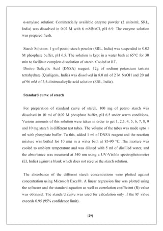 [29]
α-amylase solution: Commercially available enzyme powder (2 units/ml, SRL,
India) was dissolved in 0.02 M with 6 mMNaCl, pH 6.9. The enzyme solution
was prepared fresh.
Starch Solution: 1 g of potato starch powder (SRL, India) was suspended in 0.02
M phosphate buffer, pH 6.5. The solution is kept in a water bath at 65°C for 30
min to facilitate complete dissolution of starch. Cooled at RT.
Dinitro Salicylic Acid (DNSA) reagent: 12g of sodium potassium tartrate
tetrahydrate (Qualigens, India) was dissolved in 8.0 ml of 2 M NaOH and 20 ml
of 96 mM of 3,5-dinitrosalicylic acid solution (SRL, India).
Standard curve of starch
For preparation of standard curve of starch, 100 mg of potato starch was
dissolved in 10 ml of 0.02 M phosphate buffer, pH 6.5 under warm conditions.
Various amounts of this solution were taken in order to get 1, 2,3, 4, 5, 6, 7, 8, 9
and 10 mg starch in different test tubes. The volume of the tubes was made upto 1
ml with phosphate buffer. To this, added 1 ml of DNSA reagent and the reaction
mixture was boiled for 10 min in a water bath at 85-90 °C. The mixture was
cooled to ambient temperature and was diluted with 5 ml of distilled water, and
the absorbance was measured at 540 nm using a UV-Visible spectrophotometer
(El, India) against a blank which does not receive the starch solution.
The absorbance of the different starch concentrations were plotted against
concentration using Microsoft Excel®. A linear regression line was plotted using
the software and the standard equation as well as correlation coefficient (R) value
was obtained. The standard curve was used for calculation only if the R² value
exceeds 0.95 (95% confidence limit).
 