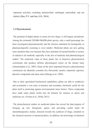 [3]
important activities, including antimicrobial, antifungal, antioxidant, and ant
diabetic [Rao, P.V. and Gan, S.H., 2014].
1.3 Phytochemicals
The potential of higher plants as source for new drugs, is still largely unexplored.
Among the estimated 250,000-500,000 plant species, only a small percentage has
been investigated phytochemically and the fraction submitted for biologically or
pharmacologically screening is even smaller. Medicinal plants are now getting
more attention than ever because they have potential of myriad benefits to society
or indeed to all mankind, especially in the lien of medicine and pharmacological
studies. The medicinal value of these plants lies in bioactive phytochemical
constituents that produce definite physiological action on the human body
(Akinmoladun et al., 2007). Some of the most important bioactive phytochemical
constituents are alkaloids, essential oils, flavonoids, tannins, terpenoid, saponins,
phenolic compounds and many more (Edeoga et al., 2005).
Due to their specialized biochemical capabilities, plants are able to synthesize
and accumulate a vast array of primary and secondary chemicals useful for the
plant itself as protecting against environmental stress factors. These compounds
have made many plants useful also for humans for instance as spices and
medicines etc. (Verma et al., 2010a, 2011).
The phytochemical studies on medicinal plants has served the dual purpose of
bringing up new therapeutic agents and providing useful leads for
chemotherapeutics studies, directed towards the synthesis of drugs, modeled on
the chemical structure of natural products. In addition, the knowledge of chemical
 