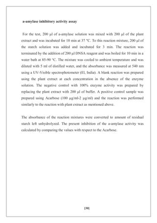[30]
a-amylase inhibitory activity assay
For the test, 200 μl of a-amylase solution was mixed with 200 μl of the plant
extract and was incubated for 10 min at 37 "C. To this reaction mixture, 200 μl of
the starch solution was added and incubated for 3 min. The reaction was
terminated by the addition of 200 μl DNSA reagent and was boiled for 10 min in a
water bath at 85-90 °C. The mixture was cooled to ambient temperature and was
diluted with 5 ml of distilled water, and the absorbance was measured at 540 nm
using a UV-Visible spectrophotometer (El, India). A blank reaction was prepared
using the plant extract at each concentration in the absence of the enzyme
solution. The negative control with 100% enzyme activity was prepared by
replacing the plant extract with 200 μl of buffer. A positive control sample was
prepared using Acarbose (100 µg/ml-2 µg/ml) and the reaction was performed
similarly to the reaction with plant extract as mentioned above.
The absorbance of the reaction mixtures were converted to amount of residual
starch left unhydrolyzed. The present inhibition of the a-amylase activity was
calculated by comparing the values with respect to the Acarbose.
 