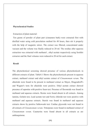 [31]
Phytochemical Studies
Extraction of plant material:
Ten grams of powder of plant part (cinnamon bark) were extracted first with
distilled water using cold percolation method for 48 hours, then stir it properly
with the help of magnetic stirrer. The extract was filtered, concentrated under
vacuum and the volume was finally reduced to 20 ml. The residue after aqueous
extraction was extracted with methanol , ethyl acetate respectively using Soxhlet
extractor and the final volumes were reduced to 20 ml for each extract.
Result
The phytochemical screening showed presence of various phytochemicals in
different extracts of plant. Table4.1 Shows tha phytochemicals present in aqueous
extract, methanol extract and ethyl acetate extract of Cinnamomum verum. The
alkaloids were found to be present in methanol extract as Mayer, Dragendroff's
and Wagner's tests for alkaloids were positive. Ethyl acetate extract showed
presence of saponins with positive foam test. Presence of flavonoids was found in
methanol and aqueous extracts. Resins were found absent in all extracts. Among
tannins, Gelatin test, Lead acetate test and Ferric chloride test were positive with
methanol and aqueous extracts. Sterols was found in methanol and aqueous
extracts shows by positive Salkowaski test. Cardiac glycoside were not found in
all extracts of Cinnamomum verum. Triterpenes were found in methanol extract of
Cinnamomum verum. Caumerins were found absent in all extracts as are
anthraquinone.
 