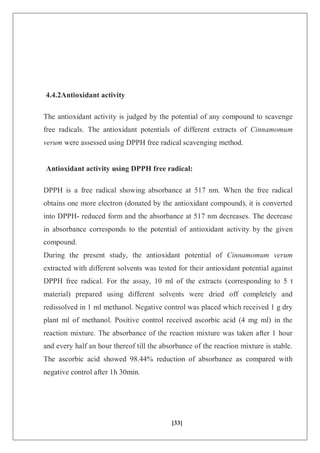 [33]
4.4.2Antioxidant activity
The antioxidant activity is judged by the potential of any compound to scavenge
free radicals. The antioxidant potentials of different extracts of Cinnamomum
verum were assessed using DPPH free radical scavenging method.
Antioxidant activity using DPPH free radical:
DPPH is a free radical showing absorbance at 517 nm. When the free radical
obtains one more electron (donated by the antioxidant compound), it is converted
into DPPH- reduced form and the absorbance at 517 nm decreases. The decrease
in absorbance corresponds to the potential of antioxidant activity by the given
compound.
During the present study, the antioxidant potential of Cinnamomum verum
extracted with different solvents was tested for their antioxidant potential against
DPPH free radical. For the assay, 10 ml of the extracts (corresponding to 5 t
material) prepared using different solvents were dried off completely and
redissolved in 1 ml methanol. Negative control was placed which received 1 g dry
plant ml of methanol. Positive control received ascorbic acid (4 mg ml) in the
reaction mixture. The absorbance of the reaction mixture was taken after 1 hour
and every half an hour thereof till the absorbance of the reaction mixture is stable.
The ascorbic acid showed 98.44% reduction of absorbance as compared with
negative control after 1h 30min.
 