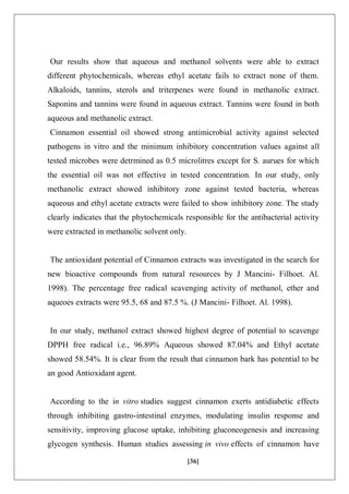 [36]
Our results show that aqueous and methanol solvents were able to extract
different phytochemicals, whereas ethyl acetate fails to extract none of them.
Alkaloids, tannins, sterols and triterpenes were found in methanolic extract.
Saponins and tannins were found in aqueous extract. Tannins were found in both
aqueous and methanolic extract.
Cinnamon essential oil showed strong antimicrobial activity against selected
pathogens in vitro and the minimum inhibitory concentration values against all
tested microbes were detrmined as 0.5 microlitres except for S. aurues for which
the essential oil was not effective in tested concentration. In our study, only
methanolic extract showed inhibitory zone against tested bacteria, whereas
aqueous and ethyl acetate extracts were failed to show inhibitory zone. The study
clearly indicates that the phytochemicals responsible for the antibacterial activity
were extracted in methanolic solvent only.
The antioxidant potential of Cinnamon extracts was investigated in the search for
new bioactive compounds from natural resources by J Mancini- Filhoet. Al.
1998). The percentage free radical scavenging activity of methanol, ether and
aqueoes extracts were 95.5, 68 and 87.5 %. (J Mancini- Filhoet. Al. 1998).
In our study, methanol extract showed highest degree of potential to scavenge
DPPH free radical i.e., 96.89% Aqueous showed 87.04% and Ethyl acetate
showed 58.54%. It is clear from the result that cinnamon bark has potential to be
an good Antioxidant agent.
According to the in vitro studies suggest cinnamon exerts antidiabetic effects
through inhibiting gastro-intestinal enzymes, modulating insulin response and
sensitivity, improving glucose uptake, inhibiting gluconeogenesis and increasing
glycogen synthesis. Human studies assessing in vivo effects of cinnamon have
 