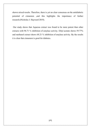 [37]
shown mixed results. Therefore, there is yet no clear consensus on the antidiabetic
potential of cinnamon ,and this highlights the importance of further
research.(Nicholas J. Hayward 2019).
Our study shows that Aqueous extract was found to be more potent than other
extracts with 96.71 % inhibition of amylase activity. Ethyl acetate shows 59.77%
and methanol extract shows 68.21 % inhibition of amylase activity. By the results
it is clear that cinnamon is good for diabetes.
 