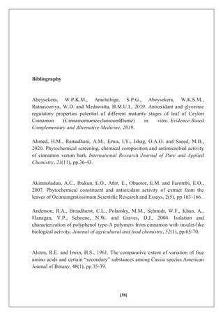 [38]
Bibliography
Abeysekera, W.P.K.M., Arachchige, S.P.G., Abeysekera, W.K.S.M.,
Ratnasooriya, W.D. and Medawatta, H.M.U.I., 2019. Antioxidant and glycemic
regulatory properties potential of different maturity stages of leaf of Ceylon
Cinnamon (CinnamomumzeylanicumBlume) in vitro. Evidence-Based
Complementary and Alternative Medicine, 2019.
Ahmed, H.M., Ramadhani, A.M., Erwa, I.Y., Ishag, O.A.O. and Saeed, M.B.,
2020. Phytochemical screening, chemical composition and antimicrobial activity
of cinnamon verum bark. International Research Journal of Pure and Applied
Chemistry, 21(11), pp.36-43.
Akinmoladun, A.C., Ibukun, E.O., Afor, E., Obuotor, E.M. and Farombi, E.O.,
2007. Phytochemical constituent and antioxidant activity of extract from the
leaves of Ocimumgratissimum.Scientific Research and Essays, 2(5), pp.163-166.
Anderson, R.A., Broadhurst, C.L., Polansky, M.M., Schmidt, W.F., Khan, A.,
Flanagan, V.P., Schoene, N.W. and Graves, D.J., 2004. Isolation and
characterization of polyphenol type-A polymers from cinnamon with insulin-like
biological activity. Journal of agricultural and food chemistry, 52(1), pp.65-70.
Alston, R.E. and Irwin, H.S., 1961. The comparative extent of variation of free
amino acids and certain “secondary” substances among Cassia species.American
Journal of Botany, 48(1), pp.35-39.
 
