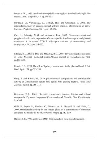 [39]
Bauer, A.W., 1966. Antibiotic susceptibility testing by a standardized single disc
method. Am J clinpathol, 45, pp.149-158.
Bergman, M., Varshavsky, L., Gottlieb, H.E. and Grossman, S., 2001. The
antioxidant activity of aqueous spinach extract: chemical identification of active
fractions. Phytochemistry, 58(1), pp.143-152.
Cao, H., Polansky, M.M. and Anderson, R.A., 2007. Cinnamon extract and
polyphenols affect the expression of tristetraprolin, insulin receptor, and glucose
transporter 4 in mouse 3T3-L1 adipocytes. Archives of biochemistry and
biophysics, 459(2), pp.214-222.
Edeoga, H.O., Okwu, D.E. and Mbaebie, B.O., 2005. Phytochemical constituents
of some Nigerian medicinal plants.African journal of biotechnology, 4(7),
pp.685-688.
Faulds, C.B., 1999. The role of hydroxycinannamates in the plant cell wall.J. Sci.
Food Agric., 79, pp.393-395.
Garg, S. and Kumar, G., 2019. phytochemical composition and antimicrobial
activity of Cinnamomum verum bark against UTI causing bacteria. Think India
Journal, 22(17), pp.768-773.
Geissman, T.A., 1963. Flavoniod compounds, tannins, lignins and related
compounds. Pigments, Isoprenoid Compounds and Phenolic Plant Constituents,
9, p.265.
Goñi, P., López, P., Sánchez, C., Gómez-Lus, R., Becerril, R. and Nerín, C.,
2009.Antimicrobial activity in the vapour phase of a combination of cinnamon
and clove essential oils. Food chemistry, 116(4), pp.982-989.
Halliwell, B., 1999. gutteridge JMC. Free radicals in biology and medicine.
 