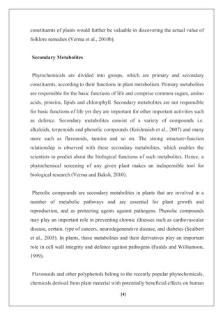 [4]
constituents of plants would further be valuable in discovering the actual value of
folklore remedies (Verma et al., 2010b).
Secondary Metabolites
Phytochemicals are divided into groups, which are primary and secondary
constituents, according to their functions in plant metabolism. Primary metabolites
are responsible for the basic functions of life and comprise common sugars, amino
acids, proteins, lipids and chlorophyll. Secondary metabolites are not responsible
for basic functions of life yet they are important for other important activities such
as defence. Secondary metabolites consist of a variety of compounds i.e.
alkaloids, terpenoids and phenolic compounds (Krishnaiah et al., 2007) and many
more such as flavonoids, tannins and so on. The strong structure-function
relationship is observed with these secondary metabolites, which enables the
scientists to predict about the biological functions of such metabolites. Hence, a
phytochemical screening of any given plant makes an indispensible tool for
biological research (Verma and Baksh, 2010).
Phenolic compounds are secondary metabolites in plants that are involved in a
number of metabolic pathways and are essential for plant growth and
reproduction, and as protecting agents against pathogens. Phenolic compounds
may play an important role in preventing chronic illnesses such as cardiovascular
disease, certain. type of cancers, neurodegenerative disease, and diabetes (Scalbert
et al., 2005). In plants, these metabolites and their derivatives play an important
role in cell wall integrity and defence against pathogens (Faulds and Williamson,
1999).
Flavonoids and other polyphenols belong to the recently popular phytochemicals,
chemicals derived from plant material with potentially beneficial effects on human
 