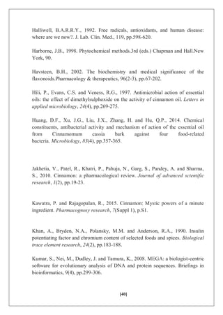 [40]
Halliwell, B.A.R.R.Y., 1992. Free radicals, antioxidants, and human disease:
where are we now?. J. Lab. Clin. Med., 119, pp.598-620.
Harborne, J.B., 1998. Phytochemical methods.3rd (eds.) Chapman and Hall.New
York, 90.
Havsteen, B.H., 2002. The biochemistry and medical significance of the
flavonoids.Pharmacology & therapeutics, 96(2-3), pp.67-202.
Hili, P., Evans, C.S. and Veness, R.G., 1997. Antimicrobial action of essential
oils: the effect of dimethylsulphoxide on the activity of cinnamon oil. Letters in
applied microbiology, 24(4), pp.269-275.
Huang, D.F., Xu, J.G., Liu, J.X., Zhang, H. and Hu, Q.P., 2014. Chemical
constituents, antibacterial activity and mechanism of action of the essential oil
from Cinnamomum cassia bark against four food-related
bacteria. Microbiology, 83(4), pp.357-365.
Jakhetia, V., Patel, R., Khatri, P., Pahuja, N., Garg, S., Pandey, A. and Sharma,
S., 2010. Cinnamon: a pharmacological review. Journal of advanced scientific
research, 1(2), pp.19-23.
Kawatra, P. and Rajagopalan, R., 2015. Cinnamon: Mystic powers of a minute
ingredient. Pharmacognosy research, 7(Suppl 1), p.S1.
Khan, A., Bryden, N.A., Polansky, M.M. and Anderson, R.A., 1990. Insulin
potentiating factor and chromium content of selected foods and spices. Biological
trace element research, 24(2), pp.183-188.
Kumar, S., Nei, M., Dudley, J. and Tamura, K., 2008. MEGA: a biologist-centric
software for evolutionary analysis of DNA and protein sequences. Briefings in
bioinformatics, 9(4), pp.299-306.
 