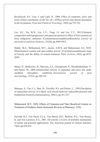 [41]
Kreydiyyeh, S.I., Usta, J. and Copti, R., 2000. Effect of cinnamon, clove and
some of their constituents on the Na+-K+-ATPase activity and alanine absorption
in the rat jejunum. Food and Chemical Toxicology, 38(9), pp.755-762.
Lee, S.C., Xu, W.X., Lin, L.Y., Yang, J.J. and Liu, C.T., 2013.Chemical
composition and hypoglycemic and pancreas-protective effect of leaf essential oil
from indigenous cinnamon (CinnamomumosmophloeumKanehira). Journal of
agricultural and food chemistry, 61(20), pp.4905-4913.
Mahdi, M.A., Mohammed, M.T., Jassim, A.M.N. and Mohammed, A.I., 2018.
Phytochemical content and anti-oxidant activity of hylocereusundatusand study
of toxicity and the ability of wound treatment. Plant Archives, 18(2), pp.2672-
2680.
Matan, N., Rimkeeree, H., Mawson, A.J., Chompreeda, P., Haruthaithanasan, V.
and Parker, M., 2006.Antimicrobial activity of cinnamon and clove oils under
modified atmosphere conditions. International journal of food
microbiology, 107(2), pp.180-185.
Matsugo, S., Yan, L.J., Han, D., Trischler, H.J. and Packer, L., 1995.Elucidation
of antioxidant activity of α-lipoic acid toward hydroxyl radical.Biochemical and
biophysical research communications, 208(1), pp.161-167.
Mohammed, M.T., 2020. Effects of Cinnamon and Their Beneficial Content on
Treatment of Oxidative Stress.Systematic Reviews in Pharmacy, 11(9).
Nijveldt, R.J., Van Nood, E.L.S., Van Hoorn, D.E., Boelens, P.G., Van Norren,
K. and Van Leeuwen, P.A., 2001. Flavonoids: a review of probable mechanisms
of action and potential applications. The American journal of clinical nutrition,
74(4), pp.418-425.
 