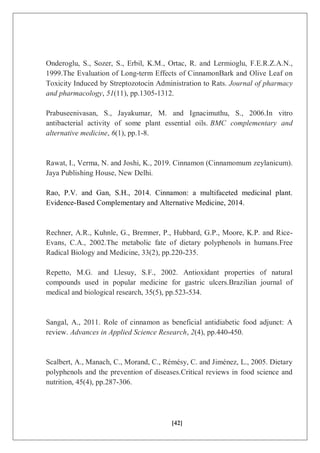 [42]
Onderoglu, S., Sozer, S., Erbil, K.M., Ortac, R. and Lermioglu, F.E.R.Z.A.N.,
1999.The Evaluation of Long‐term Effects of CinnamonBark and Olive Leaf on
Toxicity Induced by Streptozotocin Administration to Rats. Journal of pharmacy
and pharmacology, 51(11), pp.1305-1312.
Prabuseenivasan, S., Jayakumar, M. and Ignacimuthu, S., 2006.In vitro
antibacterial activity of some plant essential oils. BMC complementary and
alternative medicine, 6(1), pp.1-8.
Rawat, I., Verma, N. and Joshi, K., 2019. Cinnamon (Cinnamomum zeylanicum).
Jaya Publishing House, New Delhi.
Rao, P.V. and Gan, S.H., 2014. Cinnamon: a multifaceted medicinal plant.
Evidence-Based Complementary and Alternative Medicine, 2014.
Rechner, A.R., Kuhnle, G., Bremner, P., Hubbard, G.P., Moore, K.P. and Rice-
Evans, C.A., 2002.The metabolic fate of dietary polyphenols in humans.Free
Radical Biology and Medicine, 33(2), pp.220-235.
Repetto, M.G. and Llesuy, S.F., 2002. Antioxidant properties of natural
compounds used in popular medicine for gastric ulcers.Brazilian journal of
medical and biological research, 35(5), pp.523-534.
Sangal, A., 2011. Role of cinnamon as beneficial antidiabetic food adjunct: A
review. Advances in Applied Science Research, 2(4), pp.440-450.
Scalbert, A., Manach, C., Morand, C., Rémésy, C. and Jiménez, L., 2005. Dietary
polyphenols and the prevention of diseases.Critical reviews in food science and
nutrition, 45(4), pp.287-306.
 