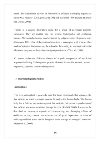[5]
health. The antioxidant activity of flavonoids is efficient in trapping superoxide
anion (O₂), hydroxyl (OH), peroxyl (ROO) and alcohoxyl (RO) radicals (Repetto
and Llesuy, 2002).
Tannin is a general descriptive name for a group of polymeric phenolic
substances. They are divided into two groups, hydrolyzable and condensed
tannins. Alternatively, tannins may be formed by polymerization of quinone units
(Geissman, 1963). One of their molecular actions is to complex with proteins, thus
mode of antimicrobial action may be related to their ability to inactivate microbial
adhesions, enzymes, cell envelope transport proteins etc. (Ya et al., 1988)
C. verum elaborates different classes of organic compounds of medicinal
important including Carbohydrate, protein, alkaloid, flavonoids, steroids, phenol ,
terpenoids, saponins, tannin and terpenoids.
1.4 Pharmacological activities
Antioxidants
The term antioxidant is generally used for those compounds that scavenge the
free radicals or reactive oxygen species formed in the human body. The human
body has a defense mechanism against free radicals, but excessive production of
free radicals can cause oxidative damage in cells (Silalahi, 2001). It can also be
described as substances capable of counteracting the damaging effects of
oxidation in body tissues. Antioxidants are of great importance in terms of
reducing oxidative stress that is thought to cause damage to biological molecules
(Bektas et al., 2005).
 