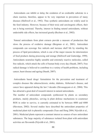 [6]
Antioxidants can inhibit or delay the oxidation of an oxidizable substrate in a
chain reaction, therefore, appear to be very important in prevention of many
diseases (Halliwell et al., 1992). Thus synthetic antioxidants are widely used in
the food industry. However, because of their toxic and carcinogenic effects, their
use is being restricted. Thereby, interest in finding natural antioxidants, without
undesirable side effects, has increased greatly (Rechner et al., 2002).
Natural antioxidants from plant extracts provide a measure of production that
slows the process of oxidative damage (Bergman et al., 2001). Antioxidant
compounds can scavenge free radicals and increase shelf life by retarding the
process of lipid peroxidation, which is one of the major reasons for deterioration
of food products during processing and storage (Halliwell and Gutteridge, 1999).
Antioxidants neutralize highly unstable and extremely reactive molecules, called
free radicals, which attack the cells of human body every day (Stauth, 2007). Free
radical damage is believed to contribute to a variety of health problems, including
cancer, heart disease and ageing (Stauth, 2007).
Antioxidants based drugs/ formulation for the prevention and treatment of
complex diseases like atherosclerosis; stroke, diabetes, Alzheimer's disease, and
cancer have appeared during the last 3 decades (Devasagayam et al., 2004). This
has attracted a great deal of research interest in natural antioxidants.
The number of antioxidant compounds synthesized by plants as secondary
products, mainly phenolics, serving in plant defense mechanisms to counteract
ROS in order to survive, is currently estimated to be between 4000 and 6000
(Havsteen, 2002). Several studies have described the antioxidant properties of
medicinal plant rich in phenolic compounds (Tsao and Deng 2004; Nijveldt et al.,
2001). Medicinal plants represent a constant interest as sources of new antioxidant
substances. The large majority of substances isolated from plant with antioxidant
activities are flavonoids (Nijveldt et al., 2001).
 