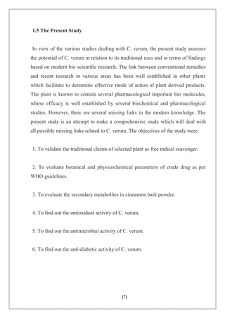 [7]
1.5 The Present Study
In view of the various studies dealing with C. verum, the present study assesses
the potential of C. verum in relation to its traditional uses and in terms of findings
based on modern bio scientific research. The link between conventional remedies
and recent research in various areas has been well established in other plants
which facilitate to determine effective mode of action of plant derived products.
The plant is known to contain several pharmacological important bio molecules,
whose efficacy is well established by several biochemical and pharmacological
studies. However, there are several missing links in the modern knowledge. The
present study is an attempt to make a comprehensive study which will deal with
all possible missing links related to C. verum. The objectives of the study were:
1. To validate the traditional claims of selected plant as free radical scavenger.
2. To evaluate botanical and physicochemical parameters of crude drug as per
WHO guidelines.
3. To evaluate the secondary metabolites in cinnamon bark powder.
4. To find out the antioxidant activity of C. verum.
5. To find out the antimicrobial activity of C. verum.
6. To find out the anti-diabetic activity of C. verum.
 