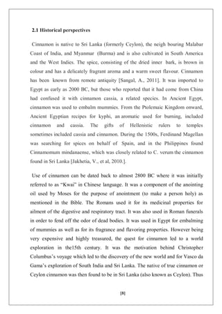 [8]
2.1 Historical perspectives
Cinnamon is native to Sri Lanka (formerly Ceylon), the neigh bouring Malabar
Coast of India, and Myanmar (Burma) and is also cultivated in South America
and the West Indies. The spice, consisting of the dried inner bark, is brown in
colour and has a delicately fragrant aroma and a warm sweet flavour. Cinnamon
has been known from remote antiquity [Sangal, A., 2011]. It was imported to
Egypt as early as 2000 BC, but those who reported that it had come from China
had confused it with cinnamon cassia, a related species. In Ancient Egypt,
cinnamon was used to embalm mummies. From the Ptolemaic Kingdom onward,
Ancient Egyptian recipes for kyphi, an aromatic used for burning, included
cinnamon and cassia. The gifts of Hellenistic rulers to temples
sometimes included cassia and cinnamon. During the 1500s, Ferdinand Magellan
was searching for spices on behalf of Spain, and in the Philippines found
Cinnamomum mindanaense, which was closely related to C. verum the cinnamon
found in Sri Lanka [Jakhetia, V., et al, 2010.].
Use of cinnamon can be dated back to almost 2800 BC where it was initially
referred to as “Kwai” in Chinese language. It was a component of the anointing
oil used by Moses for the purpose of anointment (to make a person holy) as
mentioned in the Bible. The Romans used it for its medicinal properties for
ailment of the digestive and respiratory tract. It was also used in Roman funerals
in order to fend off the odor of dead bodies. It was used in Egypt for embalming
of mummies as well as for its fragrance and flavoring properties. However being
very expensive and highly treasured, the quest for cinnamon led to a world
exploration in the15th century. It was the motivation behind Christopher
Columbus’s voyage which led to the discovery of the new world and for Vasco da
Gama’s exploration of South India and Sri Lanka. The native of true cinnamon or
Ceylon cinnamon was then found to be in Sri Lanka (also known as Ceylon). Thus
 