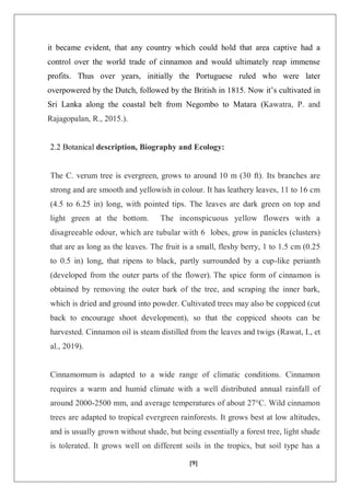 [9]
it became evident, that any country which could hold that area captive had a
control over the world trade of cinnamon and would ultimately reap immense
profits. Thus over years, initially the Portuguese ruled who were later
overpowered by the Dutch, followed by the British in 1815. Now it’s cultivated in
Sri Lanka along the coastal belt from Negombo to Matara (Kawatra, P. and
Rajagopalan, R., 2015.).
2.2 Botanical description, Biography and Ecology:
The C. verum tree is evergreen, grows to around 10 m (30 ft). Its branches are
strong and are smooth and yellowish in colour. It has leathery leaves, 11 to 16 cm
(4.5 to 6.25 in) long, with pointed tips. The leaves are dark green on top and
light green at the bottom. The inconspicuous yellow flowers with a
disagreeable odour, which are tubular with 6 lobes, grow in panicles (clusters)
that are as long as the leaves. The fruit is a small, fleshy berry, 1 to 1.5 cm (0.25
to 0.5 in) long, that ripens to black, partly surrounded by a cup-like perianth
(developed from the outer parts of the flower). The spice form of cinnamon is
obtained by removing the outer bark of the tree, and scraping the inner bark,
which is dried and ground into powder. Cultivated trees may also be coppiced (cut
back to encourage shoot development), so that the coppiced shoots can be
harvested. Cinnamon oil is steam distilled from the leaves and twigs (Rawat, I., et
al., 2019).
Cinnamomum is adapted to a wide range of climatic conditions. Cinnamon
requires a warm and humid climate with a well distributed annual rainfall of
around 2000-2500 mm, and average temperatures of about 27°C. Wild cinnamon
trees are adapted to tropical evergreen rainforests. It grows best at low altitudes,
and is usually grown without shade, but being essentially a forest tree, light shade
is tolerated. It grows well on different soils in the tropics, but soil type has a
 