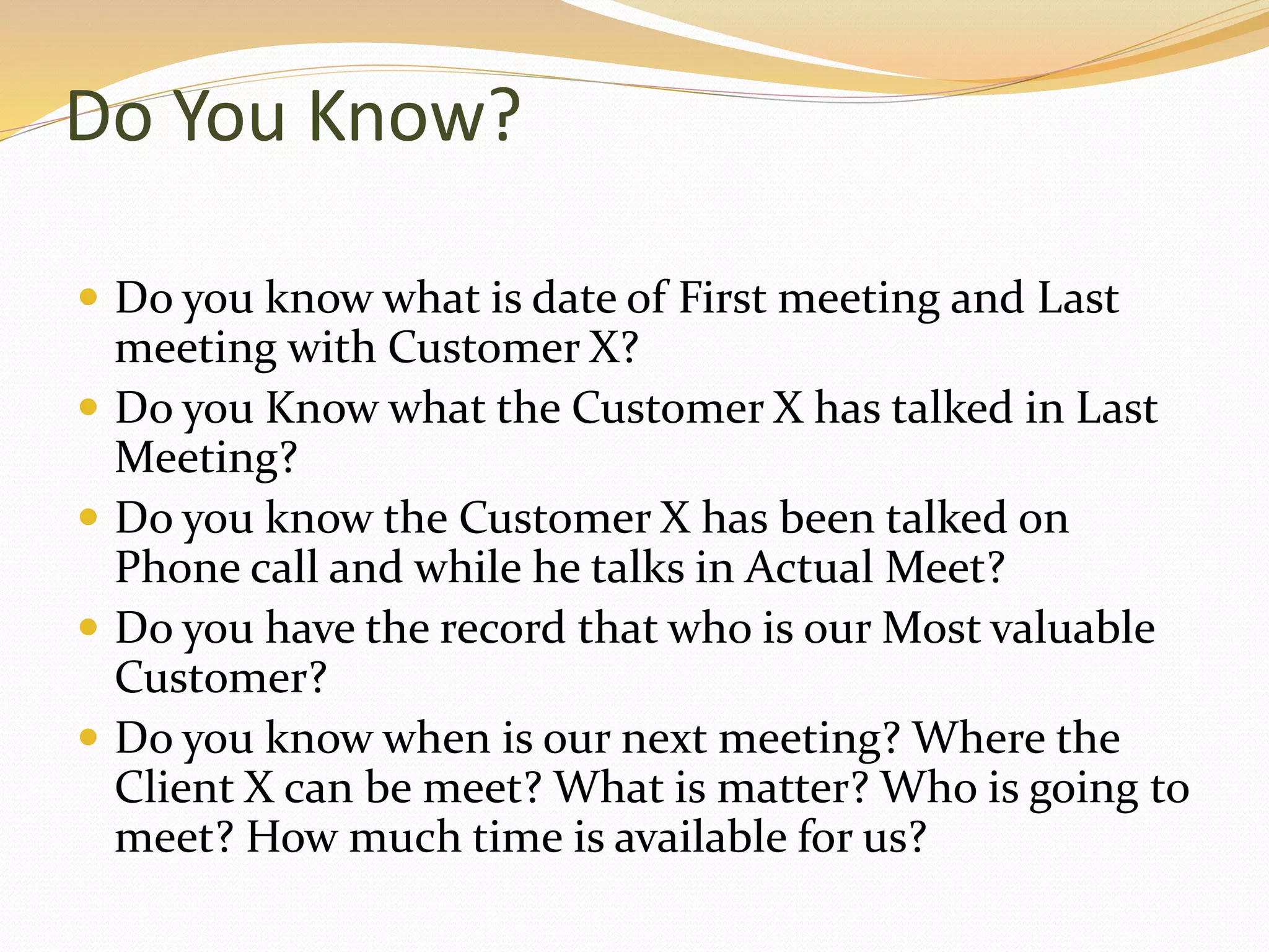 Do You Know?
 Do you know what is date of First meeting and Last
meeting with Customer X?
 Do you Know what the Customer X has talked in Last
Meeting?
 Do you know the Customer X has been talked on
Phone call and while he talks in Actual Meet?
 Do you have the record that who is our Most valuable
Customer?
 Do you know when is our next meeting? Where the
Client X can be meet? What is matter? Who is going to
meet? How much time is available for us?
 