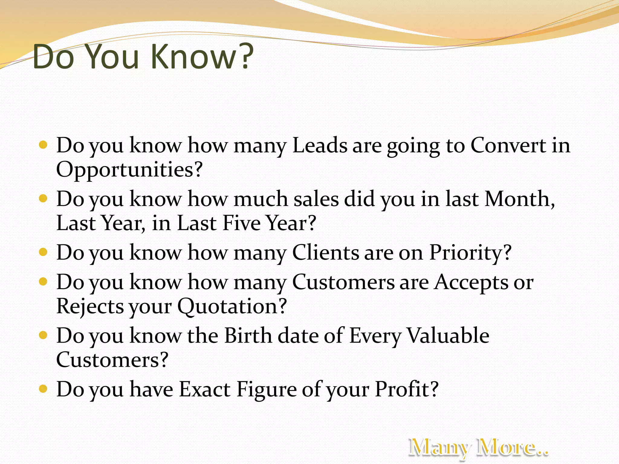 Do You Know?
 Do you know how many Leads are going to Convert in
Opportunities?
 Do you know how much sales did you in last Month,
Last Year, in Last Five Year?
 Do you know how many Clients are on Priority?
 Do you know how many Customers are Accepts or
Rejects your Quotation?
 Do you know the Birth date of Every Valuable
Customers?
 Do you have Exact Figure of your Profit?
 