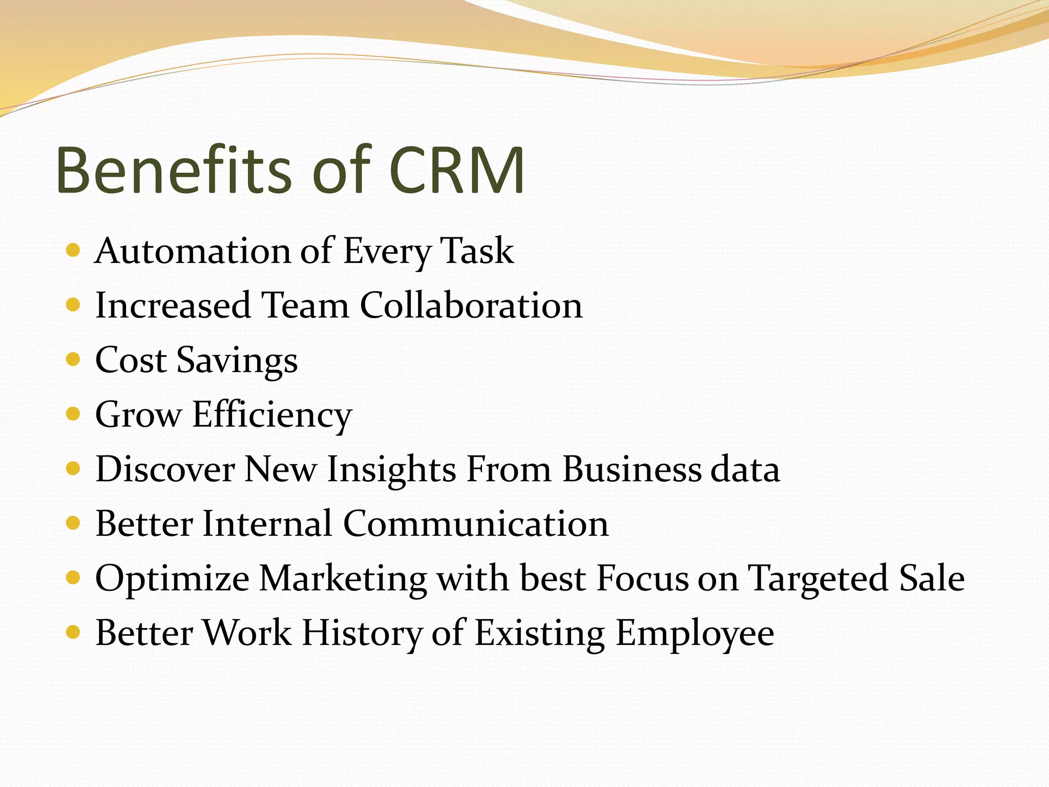 Benefits of CRM
 Automation of Every Task
 Increased Team Collaboration
 Cost Savings
 Grow Efficiency
 Discover New Insights From Business data
 Better Internal Communication
 Optimize Marketing with best Focus on Targeted Sale
 Better Work History of Existing Employee
 