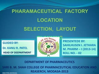PHARAMACEUTICAL FACTORY
LOCATION

SELECTION, LAYOUT
PLANNING
GUIDED BY:
Dr. KANU R. PATEL
HEAD OF DEEPARTMENT

PRESENTEDE BY:
SAHILHUSEN I. JETHARA
M. PHARM – I (2013-14)
ROLL NO. - 02

DEPARTMENT OF PHARMACEUTICS
SHRI B. M. SHAH COLLEGE OF PHARMACEUTICAL EDUCATION AND
1
REASERCH, MODASA-2013
BMCPER,MODASA

 