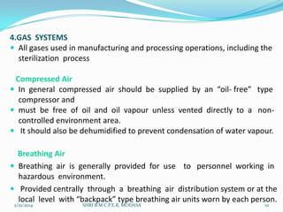 4.GAS SYSTEMS
 All gases used in manufacturing and processing operations, including the
sterilization process
Compressed Air
 In general compressed air should be supplied by an “oil- free” type
compressor and
 must be free of oil and oil vapour unless vented directly to a noncontrolled environment area.
 It should also be dehumidified to prevent condensation of water vapour.
Breathing Air
 Breathing air is generally provided for use to personnel working in
hazardous environment.
 Provided centrally through a breathing air distribution system or at the
local level with “backpack” type breathing air units worn by each person.
2/21/2014

SHRI B.M.C.P.E.R, MODASA

10

 