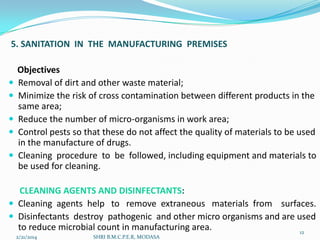 5. SANITATION IN THE MANUFACTURING PREMISES







Objectives
Removal of dirt and other waste material;
Minimize the risk of cross contamination between different products in the
same area;
Reduce the number of micro-organisms in work area;
Control pests so that these do not affect the quality of materials to be used
in the manufacture of drugs.
Cleaning procedure to be followed, including equipment and materials to
be used for cleaning.

CLEANING AGENTS AND DISINFECTANTS:
 Cleaning agents help to remove extraneous materials from surfaces.
 Disinfectants destroy pathogenic and other micro organisms and are used
to reduce microbial count in manufacturing area.
12
2/21/2014

SHRI B.M.C.P.E.R, MODASA

 