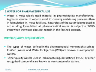6.WATER FOR PHARMACEUTICAL USE
 Water is most widely used material in pharmaceutical manufacturing.
A greater volume of water is used in cleaning and rinsing processes than
in formulation in most facilities. Regardless of the water volume used in
actual drug formulation all pharmaceutical water is subject to cGMPs
even when the water does not remain in the finished product.
WATER QUALITY REQUIREMENTS
 The types of water defined in the pharmacopoeial monographs such as

Purified Water and Water for Injection (WFI) are known as compendial
waters.
 Other quality waters used in manufacturing, not defined by USP or other
recognized compendia are known as non-compendial waters.
2/21/2014

SHRI B.M.C.P.E.R, MODASA

13

 