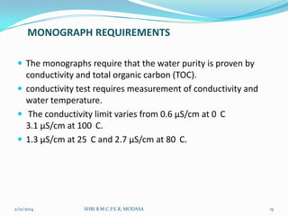 MONOGRAPH REQUIREMENTS
 The monographs require that the water purity is proven by

conductivity and total organic carbon (TOC).
 conductivity test requires measurement of conductivity and
water temperature.
 The conductivity limit varies from 0.6 µS/cm at 0 C
3.1 µS/cm at 100 C.
 1.3 µS/cm at 25 C and 2.7 µS/cm at 80 C.

2/21/2014

SHRI B.M.C.P.E.R, MODASA

15

 