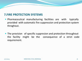 7.FIRE PROTECTION SYSTEMS
 Pharmaceutical manufacturing facilities are with

typically
provided with automatic fire suppression and protection system
throghout.

 The provision of specific suppresion and protection throughout

the facility might be the
requirement.

2/21/2014

SHRI B.M.C.P.E.R, MODASA

consequence of a strict code

16

 