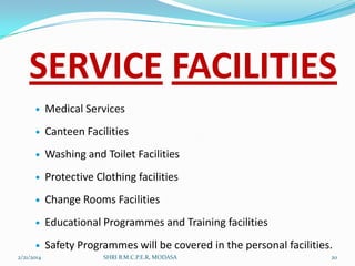 SERVICE FACILITIES


Medical Services



Canteen Facilities



Washing and Toilet Facilities



Protective Clothing facilities



Change Rooms Facilities



Educational Programmes and Training facilities



Safety Programmes will be covered in the personal facilities.

2/21/2014

SHRI B.M.C.P.E.R, MODASA

20

 