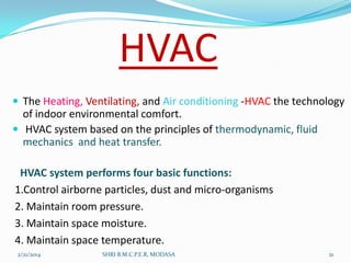HVAC
 The Heating, Ventilating, and Air conditioning -HVAC the technology

of indoor environmental comfort.
 HVAC system based on the principles of thermodynamic, fluid
mechanics and heat transfer.
HVAC system performs four basic functions:
1.Control airborne particles, dust and micro-organisms
2. Maintain room pressure.
3. Maintain space moisture.
4. Maintain space temperature.
2/21/2014

SHRI B.M.C.P.E.R, MODASA

21

 
