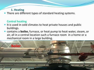 1. Heating
 There are different types of standard heating systems.
Central heating
 It is used in cold climates to heat private houses and public
buildings.
 contains a boiler, furnace, or heat pump to heat water, steam, or
air, all in a central location such a furnace room in a home or a
mechanical room in a large building.

Boiler

2/21/2014

SHRI B.M.C.P.E.R, MODASA

22

 