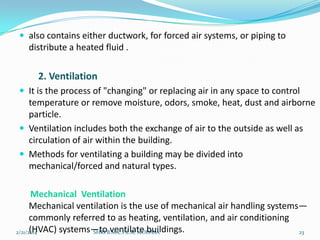  also contains either ductwork, for forced air systems, or piping to

distribute a heated fluid .

2. Ventilation
 It is the process of "changing" or replacing air in any space to control

temperature or remove moisture, odors, smoke, heat, dust and airborne
particle.
 Ventilation includes both the exchange of air to the outside as well as
circulation of air within the building.
 Methods for ventilating a building may be divided into
mechanical/forced and natural types.

Mechanical Ventilation
Mechanical ventilation is the use of mechanical air handling systems—
commonly referred to as heating, ventilation, and air conditioning
(HVAC) systems—toB.M.C.P.E.R, MODASA
2/21/2014
SHRI ventilate buildings.
23

 