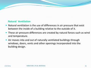 Natural Ventilation
 Natural ventilation is the use of differences in air pressure that exist
between the inside of a building relative to the outside of it.
 These air pressure differences are created by natural forces such as wind
and temperature.
 Air moves into and out of naturally ventilated buildings through
windows, doors, vents and other openings incorporated into the
building design.

2/21/2014

SHRI B.M.C.P.E.R, MODASA

25

 