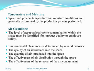 Temperature and Moisture
 Space and process temperature and moisture conditions are
generally determined by the product or process performed.
Air Cleanliness
 The level of acceptable airborne contamination within the
space must be identified ,for product quality or employee
safety.






Environmental cleanliness is determined by several factors:The quality of air introduced into the space
The quantity of air introduced into the space
The effectiveness of air distribution through the space
The effectiveness of the removal of the air contaminant

2/21/2014

SHRI B.M.C.P.E.R, MODASA

30

 