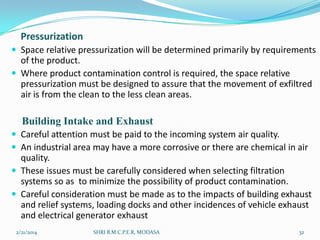 Pressurization
 Space relative pressurization will be determined primarily by requirements

of the product.
 Where product contamination control is required, the space relative
pressurization must be designed to assure that the movement of exfiltred
air is from the clean to the less clean areas.

Building Intake and Exhaust
 Careful attention must be paid to the incoming system air quality.
 An industrial area may have a more corrosive or there are chemical in air

quality.
 These issues must be carefully considered when selecting filtration
systems so as to minimize the possibility of product contamination.
 Careful consideration must be made as to the impacts of building exhaust
and relief systems, loading docks and other incidences of vehicle exhaust
and electrical generator exhaust
2/21/2014

SHRI B.M.C.P.E.R, MODASA

32

 