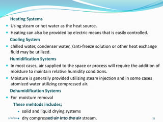 Heating Systems
 Using steam or hot water as the heat source.
 Heating can also be provided by electric means that is easily controlled.
Cooling System
 chilled water, condenser water, /anti-freeze solution or other heat exchange
fluid may be utilized.
Humidification Systems
 In most cases, air supplied to the space or process will require the addition of
moisture to maintain relative humidity conditions.
 Moisture is generally provided utilizing steam injection and in some cases
atomized water utilizing compressed air.
Dehumidification Systems
 For moisture removal
These mehtods includes;
 solid and liquid drying systems
2/21/2014 dry compressed air into the air stream.
SHRI B.M.C.P.E.R, MODASA
33


 