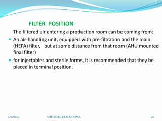 FILTER POSITION
The filtered air entering a production room can be coming from:
 An air-handling unit, equipped with pre-filtration and the main
(HEPA) filter, but at some distance from that room (AHU mounted
final filter)
 for injectables and sterile forms, it is recommended that they be
placed in terminal position.

2/21/2014

SHRI B.M.C.P.E.R, MODASA

40

 