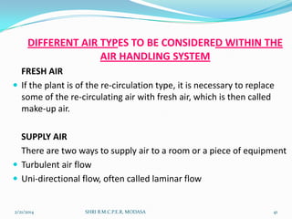 DIFFERENT AIR TYPES TO BE CONSIDERED WITHIN THE
AIR HANDLING SYSTEM
FRESH AIR
 If the plant is of the re-circulation type, it is necessary to replace
some of the re-circulating air with fresh air, which is then called
make-up air.
SUPPLY AIR
There are two ways to supply air to a room or a piece of equipment
 Turbulent air flow
 Uni-directional flow, often called laminar flow

2/21/2014

SHRI B.M.C.P.E.R, MODASA

41

 