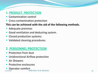 1. PRODUCT PROTECTION
 Contamination control
 Cross-contamination protection

This can be achieved with the aid of the following methods.
 Adequate premises
 Good ventilation and dedusting system.
 Closed production systems:
 Validated cleaning procedures.

2. PERSONNEL PROTECTION






Protection from dust
Unidirectional Airflow protection
Air Showers
Protective enclosures
Operator comfort

2/21/2014

SHRI B.M.C.P.E.R, MODASA

43

 