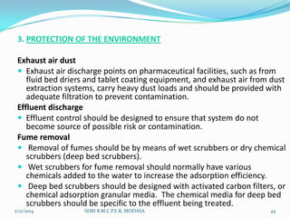 3. PROTECTION OF THE ENVIRONMENT
Exhaust air dust
 Exhaust air discharge points on pharmaceutical facilities, such as from
fluid bed driers and tablet coating equipment, and exhaust air from dust
extraction systems, carry heavy dust loads and should be provided with
adequate filtration to prevent contamination.
Effluent discharge
 Effluent control should be designed to ensure that system do not
become source of possible risk or contamination.
Fume removal
 Removal of fumes should be by means of wet scrubbers or dry chemical
scrubbers (deep bed scrubbers).
 Wet scrubbers for fume removal should normally have various
chemicals added to the water to increase the adsorption efficiency.
 Deep bed scrubbers should be designed with activated carbon filters, or
chemical adsorption granular media. The chemical media for deep bed
scrubbers should be specific to the effluent being treated.
2/21/2014

SHRI B.M.C.P.E.R, MODASA

44

 