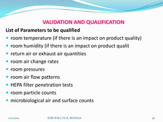 VALIDATION AND QUALIFICATION
List of Parameters to be qualified
 room temperature (if there is an impact on product quality)
 room humidity (if there is an impact on product qualit
 return air or exhaust air quantities
 room air change rates
 room pressures
 room air flow patterns
 HEPA filter penetration tests
 room particle counts
 microbiological air and surface counts
2/21/2014

SHRI B.M.C.P.E.R, MODASA

46

 