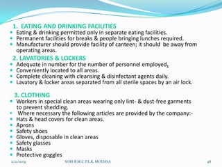 1. EATING AND DRINKING FACILITIES

 Eating & drinking permitted only in separate eating facilities.
 Permanent facilities for breaks & people bringing lunches required.
 Manufacturer should provide facility of canteen; it should be away from

operating areas.

2. LAVATORIES & LOCKERS






Adequate in number for the number of personnel employed.
Conveniently located to all areas.
Complete cleaning with cleansing & disinfectant agents daily.
Lavatory & locker areas separated from all sterile spaces by an air lock.

3. CLOTHING

 Workers in special clean areas wearing only lint- & dust-free garments









to prevent shedding.
Where necessary the following articles are provided by the company:Hats & head covers for clean areas.
Aprons
Safety shoes
Gloves, disposable in clean areas
Safety glasses
Masks
Protective goggles

2/21/2014

SHRI B.M.C.P.E.R, MODASA

48

 