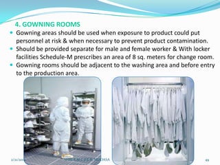4. GOWNING ROOMS
 Gowning areas should be used when exposure to product could put

personnel at risk & when necessary to prevent product contamination.
 Should be provided separate for male and female worker & With locker
facilities Schedule-M prescribes an area of 8 sq. meters for change room.
 Gowning rooms should be adjacent to the washing area and before entry
to the production area.

2/21/2014

SHRI B.M.C.P.E.R, MODASA

49

 