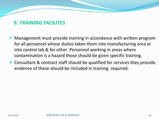 8. TRAINING FACILITES
 Management must provide training in accordance with written program

for all personnel whose duties taken them into manufacturing area or
into control lab & for other Personnel working in areas where
contamination is a hazard those should be given specific training.
 Consultant & contract staff should be qualified for services they provide.
evidence of these should be included in training required.

2/21/2014

SHRI B.M.C.P.E.R, MODASA

52

 