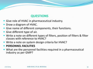 QUESTIONS






Give role of HVAC in pharmaceutical industry.
Draw a diagram of HVAC.
Give name of different components, their functions.
Give different type of air.
Write a note on different types of filters, position of filters & filter
classes with reference to HVAC?
 Write a note on system design criteria for HVAC?
 PERSONNEL FACILITIES
 What are the personnel facilities required in a pharmaceutical
industry as per GMP?

2/21/2014

SHRI B.M.C.P.E.R, MODASA

53

 