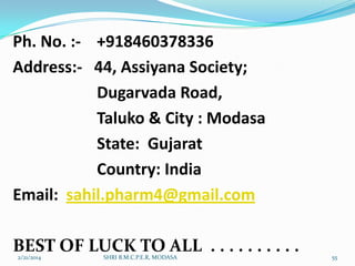 Ph. No. :- +918460378336
Address:- 44, Assiyana Society;
Dugarvada Road,
Taluko & City : Modasa
State: Gujarat
Country: India
Email: sahil.pharm4@gmail.com

BEST OF LUCK TO ALL . . . . . . . . . .
2/21/2014

SHRI B.M.C.P.E.R, MODASA

55

 