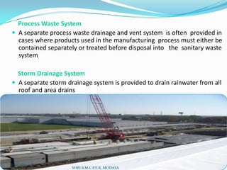 Process Waste System
 A separate process waste drainage and vent system is often provided in
cases where products used in the manufacturing process must either be
contained separately or treated before disposal into the sanitary waste
system
Storm Drainage System
 A separate storm drainage system is provided to drain rainwater from all
roof and area drains

2/21/2014

SHRI B.M.C.P.E.R, MODASA

9

 