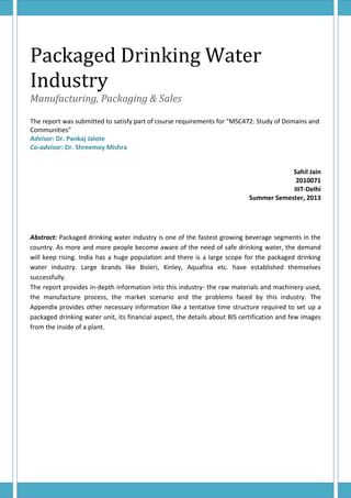 Packaged Drinking Water
Industry
Manufacturing, Packaging & Sales
The report was submitted to satisfy part of course requirements for "MSC472: Study of Domains and
Communities"
Advisor: Dr. Pankaj Jalote
Co-advisor: Dr. Shreemoy Mishra
Sahil Jain
2010071
IIIT-Delhi
Summer Semester, 2013
Abstract: Packaged drinking water industry is one of the fastest growing beverage segments in the
country. As more and more people become aware of the need of safe drinking water, the demand
will keep rising. India has a huge population and there is a large scope for the packaged drinking
water industry. Large brands like Bisleri, Kinley, Aquafina etc. have established themselves
successfully.
The report provides in-depth information into this industry- the raw materials and machinery used,
the manufacture process, the market scenario and the problems faced by this industry. The
Appendix provides other necessary information like a tentative time structure required to set up a
packaged drinking water unit, its financial aspect, the details about BIS certification and few images
from the inside of a plant.
 