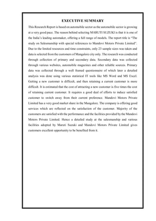 EXECUTIVE SUMMARY
This Research Report is based on automobile sector as the automobile sector is growing
at a very good pace. The reason behind selecting MARUTI SUZUKI is that it is one of
the India’s leading automaker, offering a full range of models. The report title is “The
study on Salesmanship with special references to Mandovi Motors Private Limited”.
Due to the limited resources and time constraints, only 23 sample sizes was taken and
data is selected from the customers of Mangalore city only. The research was conducted
through collection of primary and secondary data. Secondary data was collected
through various websites, automobile magazines and other reliable sources. Primary
data was collected through a well framed questionnaire of which later a detailed
analysis was done using various statistical IT tools like MS Word and MS Excel.
Getting a new customer is difficult, and then retaining a current customer is more
difficult. It is estimated that the cost of attracting a new customer is five times the cost
of retaining current customer. It requires a good deal of efforts to induce satisfied
customer to switch away from their current preference. Mandovi Motors Private
Limited has a very good market share in the Mangalore. The company is offering good
services which are reflected on the satisfaction of the customer. Majority of the
customers are satisfied with the performance and the facilities provided by the Mandovi
Motors Private Limited. Hence a detailed study at the salesmanship and various
facilities adopted by Maruti Suzuki and Mandovi Motors Private Limited gives
customers excellent opportunity to be benefited from it.
 
