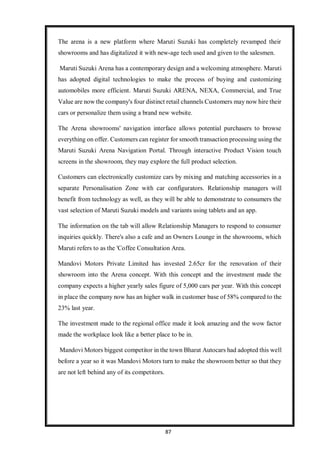 87
The arena is a new platform where Maruti Suzuki has completely revamped their
showrooms and has digitalized it with new-age tech used and given to the salesmen.
Maruti Suzuki Arena has a contemporary design and a welcoming atmosphere. Maruti
has adopted digital technologies to make the process of buying and customizing
automobiles more efficient. Maruti Suzuki ARENA, NEXA, Commercial, and True
Value are now the company's four distinct retail channels Customers may now hire their
cars or personalize them using a brand new website.
The Arena showrooms' navigation interface allows potential purchasers to browse
everything on offer. Customers can register for smooth transaction processing using the
Maruti Suzuki Arena Navigation Portal. Through interactive Product Vision touch
screens in the showroom, they may explore the full product selection.
Customers can electronically customize cars by mixing and matching accessories in a
separate Personalisation Zone with car configurators. Relationship managers will
benefit from technology as well, as they will be able to demonstrate to consumers the
vast selection of Maruti Suzuki models and variants using tablets and an app.
The information on the tab will allow Relationship Managers to respond to consumer
inquiries quickly. There's also a cafe and an Owners Lounge in the showrooms, which
Maruti refers to as the 'Coffee Consultation Area.
Mandovi Motors Private Limited has invested 2.65cr for the renovation of their
showroom into the Arena concept. With this concept and the investment made the
company expects a higher yearly sales figure of 5,000 cars per year. With this concept
in place the company now has an higher walk in customer base of 58% compared to the
23% last year.
The investment made to the regional office made it look amazing and the wow factor
made the workplace look like a better place to be in.
Mandovi Motors biggest competitor in the town Bharat Autocars had adopted this well
before a year so it was Mandovi Motors turn to make the showroom better so that they
are not left behind any of its competitors.
 