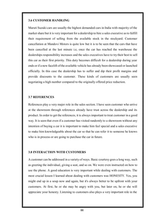 88
3.6 CUSTOMER HANDLING
Maruti Suzuki cars are usually the highest demanded cars in India with majority of the
market share but it is very important for a dealership to hire a sales executive as to fulfill
their requirement of selling from the available stock in the stockyard. Customer
cancellation at Mandovi Motors is quite low but it is to be seen that the cars that have
been cancelled at the last minute i.e, once the car has reached the warehouse the
dealerships responsibility increases and the sales executives have to try their best to sell
this car as their first priority. This duty becomes difficult for a dealership during year
ends or if a new facelift of the available vehicle has already been showcased or launched
officially. In this case the dealership has to suffer and dip their profit margins and
provide discounts to the customer. These kinds of customers are usually seen
negotiating a high number compared to the originally offered price reduction.
3.7 REFERENCES
References play a very major role in the sales section. I have seen customer who arrive
at the showroom through references already have trust across the dealership and its
product. In order to get the references, it is always important to treat customer in a good
way. It is seen that even if a customer has visited randomly to a showroom without any
intention of buying a car it is important to make him feel special and a sales executive
to make him knowledgeable about the car so that he can refer it to someone he knows
who is in process or are going to purchase the car in future.
3.8 INTERACTION WITH CUSTOMERS
A customer can be addressed in a variety of ways. Basic courtesy goes a long way, such
as greeting the individual, giving a seat, and so on. We were even instructed on how to
use the phone. A good education is very important while dealing with customers. The
most crucial lesson I learned about dealing with customers was HONESTY. Yes, you
might end up in a soup now and again, but it's always better to be upfront with your
customers. At first, he or she may be angry with you, but later on, he or she will
appreciate your honesty. Listening to customers also plays a very important role in the
 
